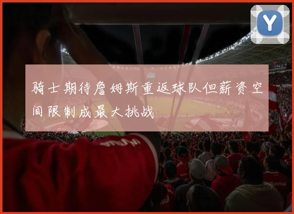 骑士期待詹姆斯重返球队但薪资空间限制成最大挑战