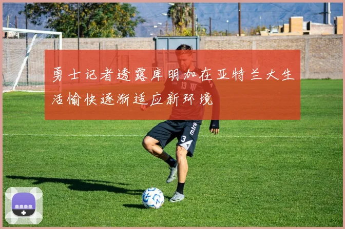 勇士记者透露库明加在亚特兰大生活愉快逐渐适应新环境