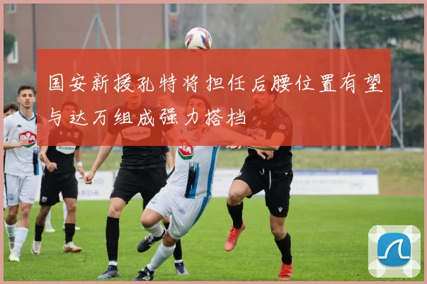 国安新援孔特将担任后腰位置有望与达万组成强力搭档