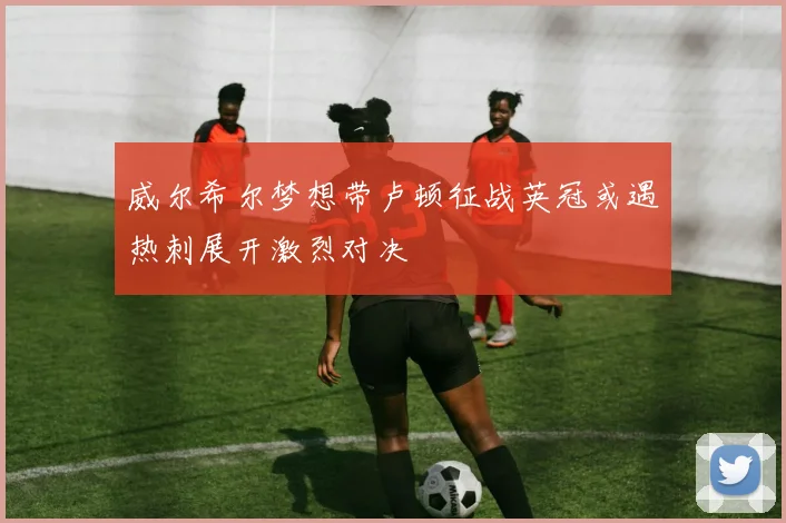 威尔希尔梦想带卢顿征战英冠或遇热刺展开激烈对决