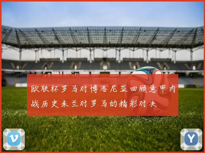 欧联杯罗马对博洛尼亚回顾意甲内战历史米兰对罗马的精彩对决