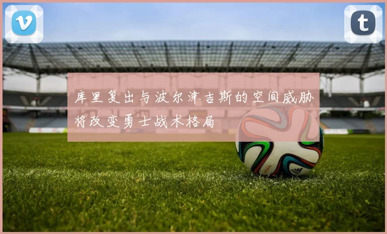 库里复出与波尔津吉斯的空间威胁将改变勇士战术格局