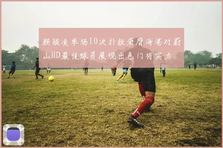 颜骏凌单场10次扑救荣膺海港对蔚山HD最佳球员展现出色门将实力