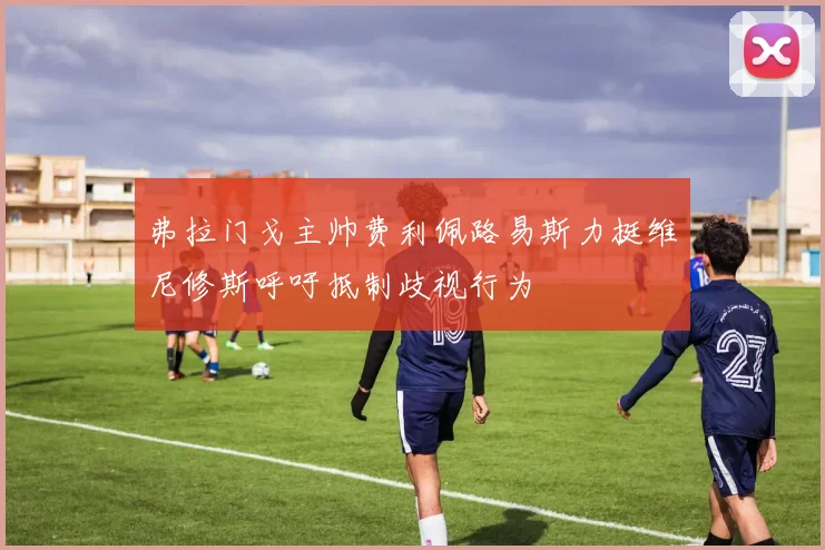 弗拉门戈主帅费利佩路易斯力挺维尼修斯呼吁抵制歧视行为