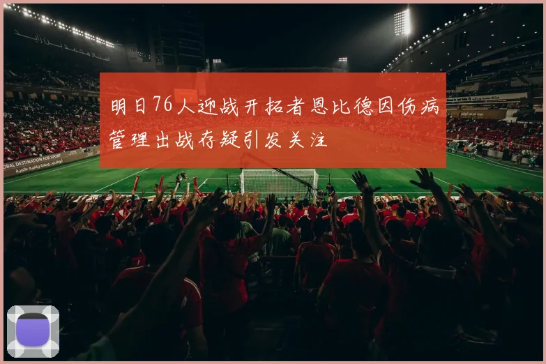 明日76人迎战开拓者恩比德因伤病管理出战存疑引发关注