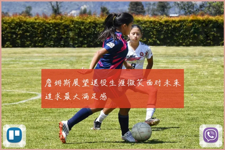 詹姆斯展望退役生涯微笑面对未来追求最大满足感