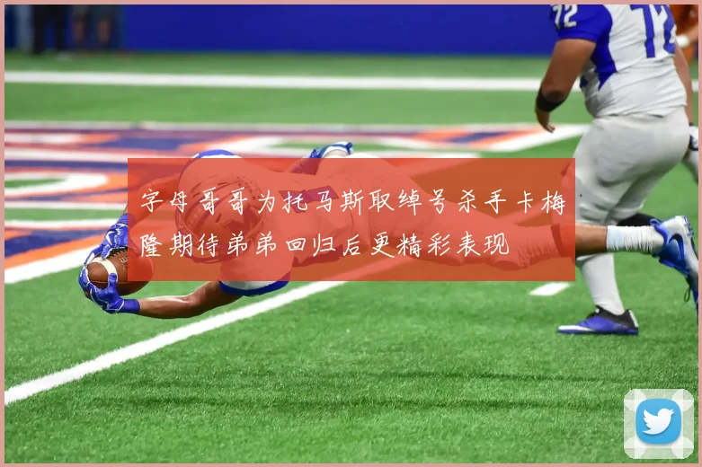 字母哥哥为托马斯取绰号杀手卡梅隆期待弟弟回归后更精彩表现