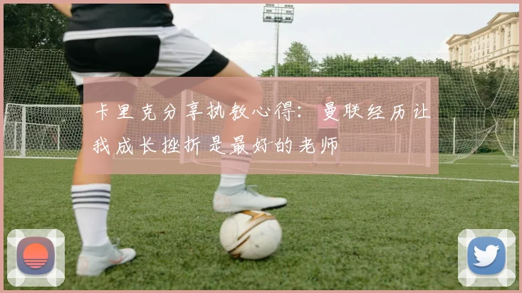 卡里克分享执教心得：曼联经历让我成长挫折是最好的老师