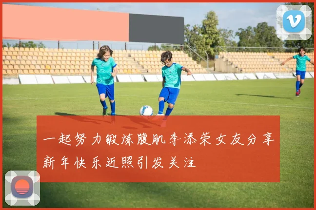 一起努力锻炼腹肌李添荣女友分享新年快乐近照引发关注