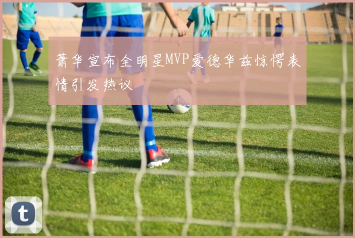 萧华宣布全明星MVP爱德华兹惊愕表情引发热议
