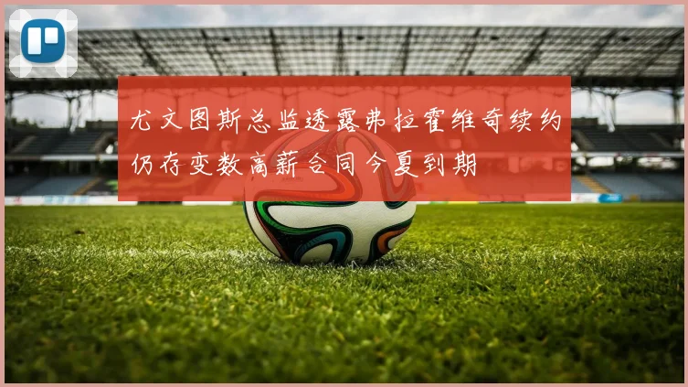 尤文图斯总监透露弗拉霍维奇续约仍存变数高薪合同今夏到期