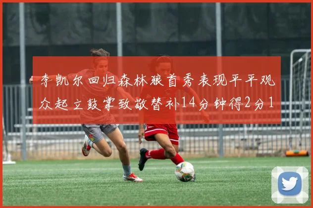 李凯尔回归森林狼首秀表现平平观众起立鼓掌致敬替补14分钟得2分1板