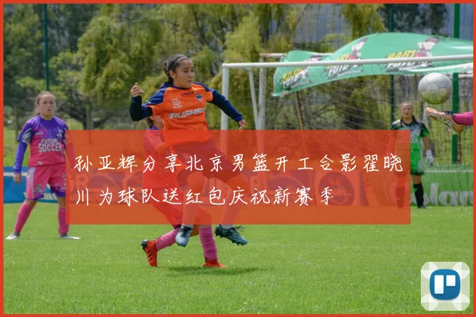 孙亚辉分享北京男篮开工合影翟晓川为球队送红包庆祝新赛季
